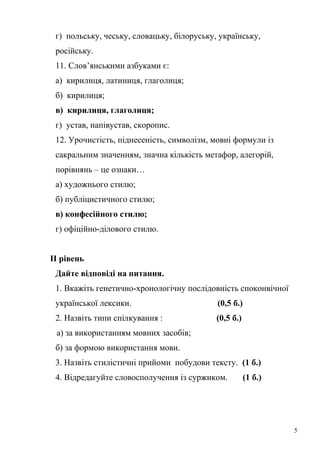г) польську, чеську, словацьку, білоруську, українську, 
російську. 
11. Слов’янськими азбуками є: 
а) кирилиця, латиниця, глаголиця; 
б) кирилиця; 
в) кирилиця, глаголиця; 
г) устав, напівустав, скоропис. 
12. Урочистість, піднесеність, символізм, мовні формули із 
сакральним значенням, значна кількість метафор, алегорій, 
порівнянь – це ознаки… 
а) художнього стилю; 
б) публіцистичного стилю; 
в) конфесійного стилю; 
г) офіційно-ділового стилю. 
ІІ рівень 
Дайте відповіді на питання. 
1. Вкажіть генетично-хронологічну послідовність споконвічної 
української лексики. (0,5 б.) 
2. Назвіть типи спілкування : (0,5 б.) 
а) за використанням мовних засобів; 
б) за формою використання мови. 
3. Назвіть стилістичні прийоми побудови тексту. (1 б.) 
4. Відредагуйте словосполучення із суржиком. (1 б.) 
5 
 