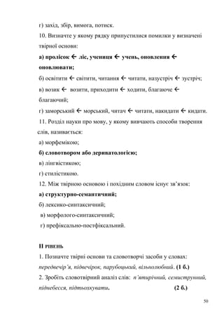 г) захід, збір, вимога, потиск. 
10. Визначте у якому рядку припустилися помилки у визначені 
твірної основи: 
а) пролісок  ліс, учениця  учень, оновлення  
оновлювати; 
б) освітити  світити, читання  читати, назустріч  зустріч; 
в) возик  возити, приходити  ходити, благаюче  
благаючий; 
г) заморський  морський, читач  читати, накидати  кидати. 
11. Розділ науки про мову, у якому вивчають способи творення 
слів, називається: 
а) морфемікою; 
б) словотвором або дериватологією; 
в) лінгвістикою; 
г) стилістикою. 
12. Між твірною основою і похідним словом існує зв’язок: 
а) структурно-семантичний; 
б) лексико-синтаксичний; 
в) морфолого-синтаксичний; 
г) префіксально-постфіксальний. 
ІІ РІВЕНЬ 
1. Позначте твірні основи та словотворчі засоби у словах: 
передвечір’я, підвечірок, парубоцький, вільнолюбний. (1 б.) 
2. Зробіть словотвірний аналіз слів: п’ятирічний, семиструнний, 
піднебесся, підтьохкувати. (2 б.) 
50 
 