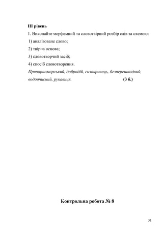 ІІІ рівень 
1. Виконайте морфемний та словотвірний розбір слів за схемою: 
1) аналізоване слово; 
2) твірна основа; 
3) словотворчий засіб; 
4) спосіб словотворення. 
Причорноморський, добродій, сизокрилець, безперешкодний, 
водоочисний, рукавиця. (3 б.) 
Контрольна робота № 8 
51 
 