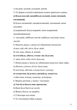 г) міський, зелений, солодкий, заячий. 
5. Усі форми ступенів порівняння подано правильно в рядку: 
а) більш веселий, якнайбільш солоний, менш сміливий, 
сміливіший; 
б) більш сміливіший, щонайсміливіший, сміливіший, менш 
сміливий; 
в) яскравіший, більш яскравий, менш яскравіший, 
щонайяскравиший; 
г) чистіший, найбільш чистий, найбільш чистіший, менш 
чистий. 
6. Наведіть рядок, у якому всі займенники неозначені: 
а) весь, цей, мій, ніхто, будь- який; 
б) той, ніщо, абищо, її, всякий; 
в) хто-небудь, абихто, хтозна- що, будь-що; 
г) мене, його, себе, ніхто, будь-що. 
7. Назвіть рядок у якому всі займенники пишуться через дефіс: 
а) аби/кого, де/кого, ні/хто, будь/з/ким; 
б) де/в/чому, аби/чим, хтозна/з/кого, де/кому; 
в) хтозна/чим, будь/кого, що/небудь, казна/хто; 
г) аби/з/ким, ні/кому, казна/що, де/котрому. 
8. Вкажіть речення, у якому є числівник: 
а) Уже було багато книг прочитано. 
б) Вони були багаті на гостей. 
в) Живіть багато, не хворійте. 
г) У багатиря хата міцна. 
9. Усі числівники збірні в рядку: 
53 
 