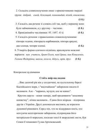 2. Складіть словосполучення лише з прикметниками твердої 
групи: добрий, синій, білолиций, повновидий, пізній, книжкова. 
(1 б.) 
3. Складіть два реченя зі словом собі так, щоб у першому воно 
було займенником, а у другому – часткою. (1 б.) 
4. Провідміняйте числівники: 95, 1487, 41-й. (1 б.) 
5. Складіть речення з правильними словосполученнями: 
півтора години, півтораста карбованців, півтора аркуші, 
два хлопця, чотири хлопці. (1 б.) 
6. Утворіть форми кличного відмінка, враховуючи можливі 
варіанти: пан учитель, брат Євген, пані Ірина, пан Коваленко, 
Галина Федорівна, школа, колега, дідусь, мрія, друг. (1 б.) 
Контрольне аудіювання 
Стоїть явір над водою 
...Вже десятий рік він у солдатчині, на пустельному березі 
Каспійського моря, з "височайшою” забороною писати й 
малювати. Але – "караюсь, мучуся, але не каюсь”. 
Кругом скрута – немає паперу, щоб продовжити "захалявну 
книжечку”, нічим малювати... Єдина його відрада – підтримка 
друзів з України. Друзі допомагали вистояти, не втратити 
душевної рівноваги. Серед тих, хто не відцурався поета, хто 
нехтуючи категоричною забороною, підтримував його 
матеріально й морально, посилав теплі й зворушливі листи, був 
Семен Степанович Гулак-Артемовський. 
55 
 