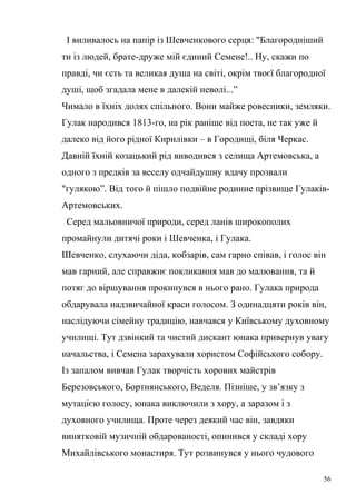 І виливалось на папір із Шевченкового серця: "Благородніший 
ти із людей, брате-друже мій єдиний Семене!.. Ну, скажи по 
правді, чи єсть та великая душа на світі, окрім твоєї благородної 
душі, щоб згадала мене в далекій неволі...” 
Чимало в їхніх долях спільного. Вони майже ровесники, земляки. 
Гулак народився 1813-го, на рік раніше від поета, не так уже й 
далеко від його рідної Кирилівки – в Городищі, біля Черкас. 
Давній їхній козацький рід виводився з селища Артемовська, а 
одного з предків за веселу одчайдушну вдачу прозвали 
"гулякою”. Від того й пішло подвійне родинне прізвище Гулаків- 
Артемовських. 
Серед мальовничої природи, серед ланів широкополих 
промайнули дитячі роки і Шевченка, і Гулака. 
Шевченко, слухаючи діда, кобзарів, сам гарно співав, і голос він 
мав гарний, але справжнє покликання мав до малювання, та й 
потяг до віршування прокинувся в нього рано. Гулака природа 
обдарувала надзвичайної краси голосом. З одинадцяти років він, 
наслідуючи сімейну традицію, навчався у Київському духовному 
училищі. Тут дзвінкий та чистий дискант юнака привернув увагу 
начальства, і Семена зарахували хористом Софійського собору. 
Із запалом вивчав Гулак творчість хорових майстрів 
Березовського, Бортнянського, Веделя. Пізніше, у зв’язку з 
мутацією голосу, юнака виключили з хору, а заразом і з 
духовного училища. Проте через деякий час він, завдяки 
винятковій музичній обдарованості, опинився у складі хору 
Михайлівського монастиря. Тут розвинувся у нього чудового 
56 
 