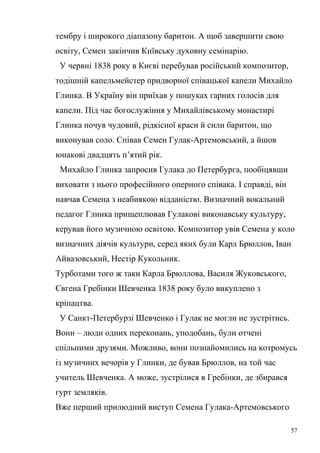 тембру і широкого діапазону баритон. А щоб завершити свою 
освіту, Семен закінчив Київську духовну семінарію. 
У червні 1838 року в Києві перебував російський композитор, 
тодішній капельмейстер придворної співацької капели Михайло 
Глинка. В Україну він приїхав у пошуках гарних голосів для 
капели. Під час богослужіння у Михайлівському монастирі 
Глинка почув чудовий, рідкісної краси й сили баритон, що 
виконував соло. Співав Семен Гулак-Артемовський, а йшов 
юнакові двадцять п’ятий рік. 
Михайло Глинка запросив Гулака до Петербурга, пообіцявши 
виховати з нього професійного оперного співака. І справді, він 
навчав Семена з неабиякою відданістю. Визначний вокальний 
педагог Глинка прищеплював Гулакові виконавську культуру, 
керував його музичною освітою. Композитор увів Семена у коло 
визначних діячів культури, серед яких були Карл Брюллов, Іван 
Айвазовський, Нестір Кукольник. 
Турботами того ж таки Карла Брюллова, Василя Жуковського, 
Євгена Гребінки Шевченка 1838 року було викуплено з 
кріпацтва. 
У Санкт-Петербурзі Шевченко і Гулак не могли не зустрітись. 
Вони – люди одних переконань, уподобань, були отчені 
спільними друзями. Можливо, вони познайомились на котромусь 
із музичних вечорів у Глинки, де бував Брюллов, на той час 
учитель Шевченка. А може, зустрілися в Гребінки, де збирався 
гурт земляків. 
Вже перший прилюдний виступ Семена Гулака-Артемовського 
57 
 