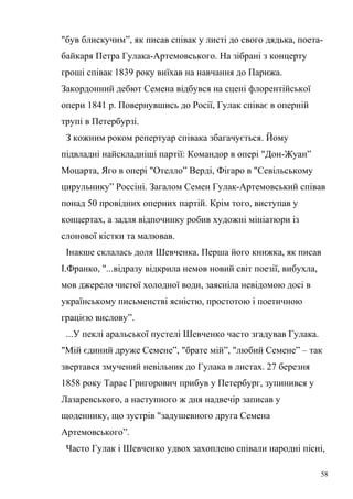 "був блискучим”, як писав співак у листі до свого дядька, поета- 
байкаря Петра Гулака-Артемовського. На зібрані з концерту 
гроші співак 1839 року виїхав на навчання до Парижа. 
Закордонний дебют Семена відбувся на сцені флорентійської 
опери 1841 р. Повернувшись до Росії, Гулак співає в оперній 
трупі в Петербурзі. 
З кожним роком репертуар співака збагачується. Йому 
підвладні найскладніші партії: Командор в опері "Дон-Жуан” 
Моцарта, Яго в опері "Отелло” Верді, Фігаро в "Севільському 
цирульнику” Россіні. Загалом Семен Гулак-Артемовський співав 
понад 50 провідних оперних партій. Крім того, виступав у 
концертах, а задля відпочинку робив художні мініатюри із 
слонової кістки та малював. 
Інакше склалась доля Шевченка. Перша його книжка, як писав 
І.Франко, "...відразу відкрила немов новий світ поезії, вибухла, 
мов джерело чистої холодної води, заясніла невідомою досі в 
українському письменстві ясністю, простотою і поетичною 
грацією вислову”. 
...У пеклі аральської пустелі Шевченко часто згадував Гулака. 
"Мій єдиний друже Семене”, "брате мій”, "любий Семене” – так 
звертався змучений невільник до Гулака в листах. 27 березня 
1858 року Тарас Григорович прибув у Петербург, зупинився у 
Лазаревського, а наступного ж дня надвечір записав у 
щоденнику, що зустрів "задушевного друга Семена 
Артемовського”. 
Часто Гулак і Шевченко удвох захоплено співали народні пісні, 
58 
 
