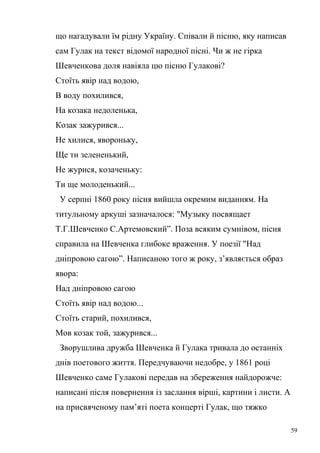 що нагадували їм рідну Україну. Співали й пісню, яку написав 
сам Гулак на текст відомої народної пісні. Чи ж не гірка 
Шевченкова доля навіяла цю пісню Гулакові? 
Стоїть явір над водою, 
В воду похилився, 
На козака недоленька, 
Козак зажурився... 
Не хилися, явороньку, 
Ще ти зелененький, 
Не журися, козаченьку: 
Ти ще молоденький... 
У серпні 1860 року пісня вийшла окремим виданням. На 
титульному аркуші зазначалося: "Музыку посвящает 
Т.Г.Шевченко С.Артемовский”. Поза всяким сумнівом, пісня 
справила на Шевченка глибоке враження. У поезії "Над 
дніпровою сагою”. Написаною того ж року, з’являється образ 
явора: 
Над дніпровою сагою 
Стоїть явір над водою... 
Стоїть старий, похилився, 
Мов козак той, зажурився... 
Зворушлива дружба Шевченка й Гулака тривала до останніх 
днів поетового життя. Передчуваючи недобре, у 1861 році 
Шевченко саме Гулакові передав на збереження найдорожче: 
написані після повернення із заслання вірші, картини і листи. А 
на присвяченому пам’яті поета концерті Гулак, що тяжко 
59 
 