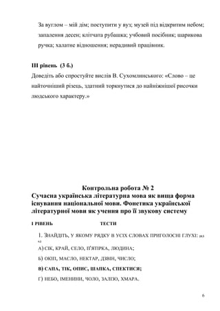 За вуглом – мій дім; поступити у вуз; музей під відкритим небом; 
запалення десен; клітчата рубашка; учбовий посібник; шарикова 
ручка; халатне відношення; нерадивий працівник. 
ІІІ рівень (3 б.) 
Доведіть або спростуйте вислів В. Сухомлинського: «Слово – це 
найточніший різець, здатний торкнутися до найніжнішої рисочки 
людського характеру.» 
Контрольна робота № 2 
Сучасна українська літературна мова як вища форма 
існування національної мови. Фонетика української 
літературної мови як учення про її звукову систему 
І РІВЕНЬ ТЕСТИ 
1. ЗНАЙДІТЬ, У ЯКОМУ РЯДКУ В УСІХ СЛОВАХ ПРИГОЛОСНІ ГЛУХІ: (0,5 
Б.) 
А) СІК, КРАЙ, СЕЛО, П'ЯТІРКА, ЛЮДИНА; 
Б) ОКІП, МАСЛО, НЕКТАР, ДЗВІН, ЧИСЛО; 
В) САПА, ТІК, ОПИС, ШАПКА, СПЕКТИСЯ; 
Г) НЕБО, ІМЕНИНИ, ЧОЛО, ЗАЛІЗО, ХМАРА. 
6 
 