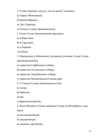 1. Слова "караюсь, мучусь, але не каюсь” належать 
а) Тарасу Шевченкові; 
б) Іванові Франку; 
в) Лесі Українці; 
г) Семену Гулаку-Артемовському. 
2. Семен Гулак-Артемовський народився 
а) в Кирилівці; 
б) в Городищі; 
в) в Харкові; 
г) в Києві. 
3. Навчаючись у Київському духовному училищі, Семен Гулак- 
Артемовський був 
а) хористом Софійського собору; 
б) хористом Успенського собору; 
в) хористом Андріївського собору; 
г) хористом Михайлівського монастиря. 
4. У Семена Гулака-Артемовського був 
а) тенор; 
б) баритон; 
в) бас; 
г) баритональний бас. 
5. Коли Михайло Глинка запросив Гулака до Петербурга, тому 
йшов 
а) шістнадцятий рік; 
б) двадцятий рік; 
в) двадцять другий рік; 
61 
 
