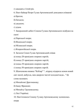 г) двадцять п’ятий рік. 
6. Поет-байкар Петро Гулак-Артемовський доводився співакові 
а) братом; 
б) батьком; 
в) дядьком; 
г) дідом. 
7. Закордонний дебют Семена Гулака-Артемовського відбувся на 
сцені 
а) Паризької опери; 
б) Віденської опери; 
в) Міланської опери; 
г) Флорентійської опери. 
8. Загалом Семен Гулак-Артемовський співав 
а) понад 20 провідних оперних партій; 
б) понад 25 провідних оперних партій; 
в) понад 30 провідних оперних партій; 
г) понад 50 провідних оперних партій. 
9. Шевченкова книжка "Кобзар” "...відразу відкрила немов новий 
світ поезії, вибухла, мов джерело чистої холодної води...” Ці 
слова належать 
а) Михайлові Драгоманову; 
б) Івану Франкові; 
в) Михайлу Грушевському; 
г) Лесі Українці. 
10. Пам’ятником Семену Гулаку-Артемовському залишилась 
опера 
62 
 