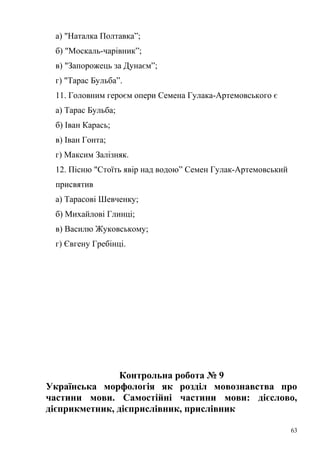а) "Наталка Полтавка”; 
б) "Москаль-чарівник”; 
в) "Запорожець за Дунаєм”; 
г) "Тарас Бульба”. 
11. Головним героєм опери Семена Гулака-Артемовського є 
а) Тарас Бульба; 
б) Іван Карась; 
в) Іван Гонта; 
г) Максим Залізняк. 
12. Пісню "Стоїть явір над водою” Семен Гулак-Артемовський 
присвятив 
а) Тарасові Шевченку; 
б) Михайлові Глинці; 
в) Василю Жуковському; 
г) Євгену Гребінці. 
Контрольна робота № 9 
Українська морфологія як розділ мовознавства про 
частини мови. Самостійні частини мови: дієслово, 
дієприкметник, дієприслівник, прислівник 
63 
 