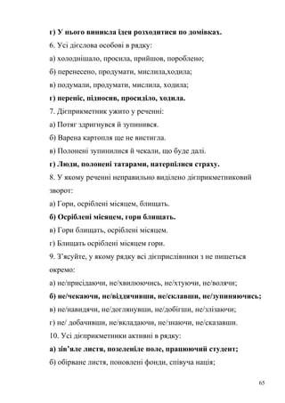 г) У нього виникла ідея розходитися по домівках. 
6. Усі дієслова особові в рядку: 
а) холоднішало, просила, прийшов, пороблено; 
б) перенесено, продумати, мислила,ходила; 
в) подумали, продумати, мислила, ходила; 
г) переніс, підносив, просиділо, ходила. 
7. Дієприкметник ужито у реченні: 
а) Потяг здригнувся й зупинився. 
б) Варена картопля ще не вистигла. 
в) Полонені зупинилися й чекали, що буде далі. 
г) Люди, полонені татарами, натерпілися страху. 
8. У якому реченні неправильно виділено дієприкметниковий 
зворот: 
а) Гори, осріблені місяцем, блищать. 
б) Осріблені місяцем, гори блищать. 
в) Гори блищать, осріблені місяцем. 
г) Блищать осріблені місяцем гори. 
9. З’ясуйте, у якому рядку всі дієприслівники з не пишеться 
окремо: 
а) не/присідаючи, не/хвилюючись, не/хтуючи, не/волячи; 
б) не/чекаючи, не/віддячивши, не/склавши, не/зупиняючись; 
в) не/навидячи, не/доглянувши, не/добігши, не/злізаючи; 
г) не/ добачивши, не/вкладаючи, не/знаючи, не/сказавши. 
10. Усі дієприкметники активні в рядку: 
а) зів’яле листя, позеленіле поле, працюючий студент; 
б) обірване листя, поновлені фонди, співуча нація; 
65 
 