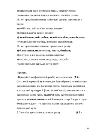 в) перекопане поле, потрощені меблі, зеленіюче поле; 
г) виконане завдання, вижата пшениця, посивіла голова. 
11. Усі прислівники мають найвищий ступінь порівняння в 
рядку: 
а) найбіліше, найтемніше, товще, швидко; 
б) кращий, важча, темно, прудко; 
в) якнайтонше, найглибше, якнайпильніше, щонайкраще; 
г) чимдалі, щонайчистіше, щотижня, щонайкраще. 
12. Усі прислівники записано правильно в рядку: 
а) більш-менш, мало-помалу, так-то, безвісти; 
б) рік у рік, з дня на день, щоліта, вцілому; 
в) врозсип, кінець-кінцем, спідсподу, з підлоба; 
г) довподоби, по черзі, до пуття, звіку. 
ІІ рівень 
1. Виконайте морфологічний розбір виділених слів. (2 б.) 
Світ, який народив і виплекав дух Івана Франка, не вмістити в 
національні межі, але багатюще світло, різнорідне вогневіння 
вселюдської культури й філософської мислі, що вливаються в 
невмирущу плоть генія, надаючи йому особливої міцності й 
принади, підпорядковане силі його серця, енергії ядра, а серце 
Франкового духу - то невгасна жменя ковальського вогню з 
батьківської кузні. 
2. Запишіть прислівники, знявши риску: (1 б.) 
66 
 