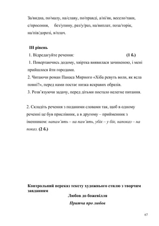 За/видна, по/малу, на/славу, по/правді, а/ні/як, весело/таки, 
с/просоння, без/упину, раз/у/раз, на/виплат, поза/торік, 
на/пів/дорозі, в/плач. 
ІІІ рівень 
1. Відредагуйте речення: (1 б.) 
1. Повертаючись додому, хвіртка виявилася зачиненою, і мені 
прийшлося йти городами. 
2. Читаючи роман Панаса Мирного «Хіба ревуть воли, як ясла 
повні?», перед нами постає низка яскравих образів. 
3. Розв’язуючи задачу, перед дітьми постало нелегке питання. 
2. Складіть речення з поданими словами так, щоб в одному 
реченні це був прислівник, а в другому – прийменник з 
іменником: напам’ять – на пам’ять, убік – у бік, напоказ – на 
показ. (2 б.) 
Контрольний переказ тексту художнього стилю з творчим 
завданням 
Любов до божевілля 
Притча про любов 
67 
 