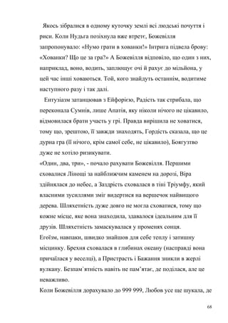 Якось зібралися в одному куточку землі всі людські почуття і 
риси. Коли Нудьга позіхнула вже втретє, Божевілля 
запропонувало: «Нумо грати в хованки!» Інтрига підвела брову: 
«Хованки? Що це за гра?» А Божевілля відповіло, що один з них, 
наприклад, воно, водить, заплющує очі й рахує до мільйона, у 
цей час інші ховаються. Той, кого знайдуть останнім, водитиме 
наступного разу і так далі. 
Ентузіазм затанцював з Ейфорією, Радість так стрибала, що 
переконала Сумнів, лише Апатія, яку ніколи нічого не цікавило, 
відмовилася брати участь у грі. Правда вирішила не ховатися, 
тому що, зрештою, її завжди знаходять, Гордість сказала, що це 
дурна гра (її нічого, крім самої себе, не цікавило), Боягузтво 
дуже не хотіло ризикувати. 
«Один, два, три», - почало рахувати Божевілля. Першими 
сховалися Лінощі за найближчим каменем на дорозі, Віра 
здійнялася до небес, а Заздрість сховалася в тіні Тріумфу, який 
власними зусиллями зміг видертися на вершечок найвищого 
дерева. Шляхетність дуже довго не могла сховатися, тому що 
кожне місце, яке вона знаходила, здавалося ідеальним для її 
друзів. Шляхетність замаскувалася у променях сонця. 
Егоїзм, навпаки, швидко знайшов для себе теплу і затишну 
місцинку. Брехня сховалася в глибинах океану (насправді вона 
причаїлася у веселці), а Пристрасть і Бажання зникли в жерлі 
вулкану. Безпам`ятність навіть не пам’ятає, де поділася, але це 
неважливо. 
Коли Божевілля дорахувало до 999 999, Любов усе ще шукала, де 
68 
 