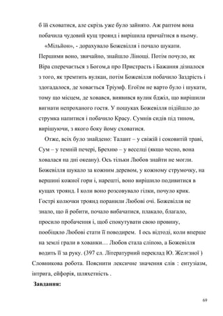 б їй сховатися, але скрізь уже було зайнято. Аж раптом вона 
побачила чудовий кущ троянд і вирішила причаїтися в ньому. 
«Мільйон», - дорахувало Божевілля і почало шукати. 
Першими воно, звичайно, знайшло Лінощі. Потім почуло, як 
Віра сперечається з Богом,а про Пристрасть і Бажання дізналося 
з того, як тремтить вулкан, потім Божевілля побачило Заздрість і 
здогадалося, де ховається Тріумф. Егоїзм не варто було і шукати, 
тому що місцем, де ховався, виявився вулик бджіл, що вирішили 
вигнати непроханого гостя. У пошуках Божевілля підійшло до 
струмка напитися і побачило Красу. Сумнів сидів під тином, 
вирішуючи, з якого боку йому сховатися. 
Отже, всіх було знайдено: Талант – у свіжій і соковитій траві, 
Сум – у темній печері, Брехню – у веселці (якщо чесно, вона 
ховалася на дні океану). Ось тільки Любов знайти не могли. 
Божевілля шукало за кожним деревом, у кожному струмочку, на 
вершині кожної гори і, нарешті, воно вирішило подивитися в 
кущах троянд. І коли воно розсовувало гілки, почуло крик. 
Гострі колючки троянд поранили Любові очі. Божевілля не 
знало, що й робити, почало вибачатися, плакало, благало, 
просило пробачення і, щоб спокутувати свою провину, 
пообіцяло Любові стати її поводирем. І ось відтоді, коли вперше 
на землі грали в хованки… Любов стала сліпою, а Божевілля 
водить її за руку. (397 сл. Літературний переклад Ю. Желєзної ) 
Словникова робота. Пояснити лексичне значення слів : ентузіазм, 
інтрига, ейфорія, шляхетність . 
Завдання: 
69 
 
