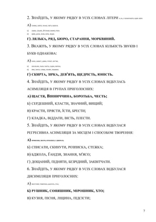 2. ЗНАЙДІТЬ, У ЯКОМУ РЯДКУ В УСІХ СЛОВАХ ЛІТЕРИ Я, Ю, Є ПОЗНАЧАЮТЬ ОДИН ЗВУК: 
А) ПЛЯМА, СВЯТО, ПІСНЯ, СІМ'Я, БАБУСЯ; 
Б) ЗАЯВА, АЛЬЯНС, В'ЄТНАМ, ЮНИЙ, В'ЮН; 
В) ЦВЯХ, ДОЛЯ, ЛІЛІЯ, ЗОРЯ, ЛЮДИ; 
Г) ЛЯЛЬКА, РЯД, БЮРО, СТАРАННЯ, МОРКВЯНИЙ. 
3. ВКАЖІТЬ, У ЯКОМУ РЯДКУ В УСІХ СЛОВАХ КІЛЬКІСТЬ ЗВУКІВ І 
БУКВ ОДНАКОВА: 
А) КЛЕН, ЗАХИСТ, ДЗВІН, ГУРКІТ, БУР'ЯН; 
Б) АПЕЛЬСИН, ЛЬОН, ПАРТА, САДОК, КВІТКА; 
В) ЯМА, АНГЕЛ, СОНЦЕ, ПОЛЮС, МАШИНА. 
Г) СКИРТА, ЗІРКА, ДЕВ'ЯТЬ, ЩЕДРІСТЬ, ЮНІСТЬ. 
4. ЗНАЙДІТЬ, У ЯКОМУ РЯДКУ В УСІХ СЛОВАХ ВІДБУЛАСЬ 
АСИМІЛЯЦІЯ В ГРУПАХ ПРИГОЛОСНИХ: 
А)ЩАСТЯ, ВІННИЧЧИНА, БОРОТЬБА, ЧЕСТЬ; 
Б) СЕРДЕШНИЙ, КЛАСТИ, ЗНАЧНИЙ, ВИЩИЙ; 
В) КРАСТИ, ПРЯСТИ, ЇСТИ, БРЕСТИ; 
Г) КЛАДКА, ВІДДАТИ, ВІСТЬ, ПЛЕСТИ. 
5. ЗНАЙДІТЬ, У ЯКОМУ РЯДКУ В УСІХ СЛОВАХ ВІДБУЛАСЯ 
РЕГРЕСИВНА АСИМІЛЯЦІЯ ЗА МІСЦЕМ І СПОСОБОМ ТВОРЕННЯ: 
А) ПРИНІСШИ, ЗЖАТИ, КУПАЄШСЯ, З ДЖЕРЕЛА; 
Б) СПИСАТИ, СКИНУТИ, РОЗПИСКА, СТЕЖКА; 
В) БДЖОЛА, ҐАНДЗЯ, ЗНАННЯ, М'ЯСО; 
Г) ДОЩАНИЙ, ПІДНЯТИ, БЕЗРІДНИЙ, ЗАКВІТЧАТИ. 
6. ЗНАЙДІТЬ, У ЯКОМУ РЯДКУ В УСІХ СЛОВАХ ВІДБУЛАСЯ 
ДИСИМІЛЯЦІЯ ПРИГОЛОСНИХ: 
А) МОГУТНІЙ, З'ЯВИТИСЯ, ДЬОГОТЬ, СТІЛ; 
Б) РУШНИК, СОНЯШНИК, МІРОШНИК, ХТО; 
В) КУЗНЯ, ПІСНЯ, ЛІЩИНА, ПІДСІСТИ; 
7 
 