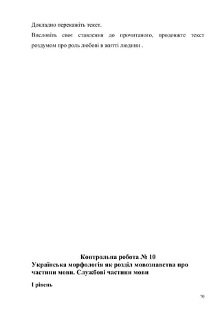 Докладно перекажіть текст. 
Висловіть своє ставлення до прочитаного, продовжте текст 
роздумом про роль любові в житті людини . 
Контрольна робота № 10 
Українська морфологія як розділ мовознавства про 
частини мови. Службові частини мови 
І рівень 
70 
 