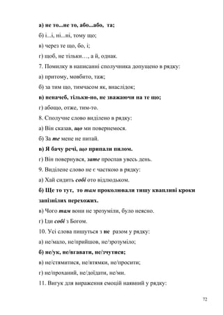 а) не то...не то, або...або, та; 
б) і...і, ні...ні, тому що; 
в) через те що, бо, і; 
г) щоб, не тільки…, а й, однак. 
7. Помилку в написанні сполучника допущено в рядку: 
а) притому, мовбито, таж; 
б) за тим що, тимчасом як, внаслідок; 
в) неначеб, тільки-но, не зважаючи на те що; 
г) абощо, отже, тим-то. 
8. Сполучне слово виділено в рядку: 
а) Він сказав, що ми повернемося. 
б) За те мене не питай. 
в) Я бачу речі, що припали пилом. 
г) Він повернувся, зате проспав увесь день. 
9. Виділене слово не є часткою в рядку: 
а) Хай сидить собі ото відлюдьком. 
б) Ще то тут, то там проколювали тишу квапливі кроки 
запізнілих перехожих. 
в) Чого там вони не зрозуміли, було неясно. 
г) Іди собі з Богом. 
10. Усі слова пишуться з не разом у рядку: 
а) не/мало, не/прийшов, не/зрозуміло; 
б) не/ук, не/вгавати, не/зчутися; 
в) не/стямитися, не/втямки, не/просити; 
г) не/проханий, не/доїдати, не/ми. 
11. Вигук для вираження емоцій наявний у рядку: 
72 
 