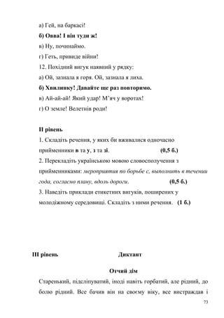 а) Гей, на баркасі! 
б) Овва! І він туди ж! 
в) Ну, починаймо. 
г) Геть, привиде війни! 
12. Похідний вигук наявний у рядку: 
а) Ой, зазнала я горя. Ой, зазнала я лиха. 
б) Хвилинку! Давайте ще раз повторимо. 
в) Ай-ай-ай! Який удар! М’яч у воротах! 
г) О земле! Велетнів роди! 
ІІ рівень 
1. Складіть речення, у яких би вживалися одночасно 
прийменники в та у, з та зі. (0,5 б.) 
2. Перекладіть українською мовою словосполучення з 
прийменниками: мероприятия по борьбе с, выполнить в течении 
года, согласно плану, вдоль дороги. (0,5 б.) 
3. Наведіть приклади етикетних вигуків, поширених у 
молодіжному середовищі. Складіть з ними речення. (1 б.) 
ІІІ рівень Диктант 
Отчий дім 
Старенький, підсліпуватий, іноді навіть горбатий, але рідний, до 
болю рідний. Все бачив він на своєму віку, все вистраждав і 
73 
 