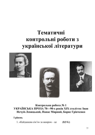 Тематичні 
контрольні роботи з 
української літератури 
Контрольна робота № 1 
УКРАЇНСЬКА ПРОЗА 70—90-х років ХІХ століття: Іван 
Нечуй-Левицький, Панас Мирний, Борис Грінченко 
І рівень 
1. «Кайдашева сім’я» за жанром – це (0,5 б.) 
77 
 