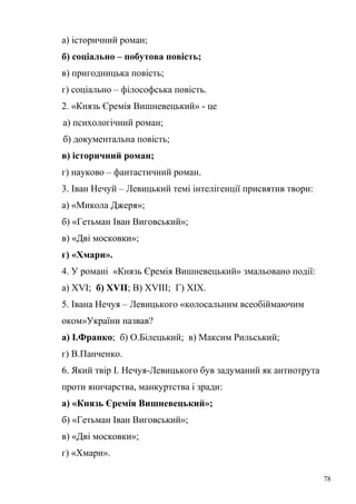 а) історичний роман; 
б) соціально – побутова повість; 
в) пригодницька повість; 
г) соціально – філософська повість. 
2. «Князь Єремія Вишневецький» - це 
а) психологічний роман; 
б) документальна повість; 
в) історичний роман; 
г) науково – фантастичний роман. 
3. Іван Нечуй – Левицький темі інтелігенції присвятив твори: 
а) «Микола Джеря»; 
б) «Гетьман Іван Виговський»; 
в) «Дві московки»; 
г) «Хмари». 
4. У романі «Князь Єремія Вишневецький» змальовано події: 
а) ХVІ; б) ХVІІ; В) ХVІІІ; Г) ХІХ. 
5. Івана Нечуя – Левицького «колосальним всеобіймаючим 
оком»України назвав? 
а) І.Франко; б) О.Білецький; в) Максим Рильський; 
г) В.Панченко. 
6. Який твір І. Нечуя-Левицького був задуманий як антиотрута 
проти яничарства, манкуртства і зради: 
а) «Князь Єремія Вишневецький»; 
б) «Гетьман Іван Виговський»; 
в) «Дві московки»; 
г) «Хмари». 
78 
 
