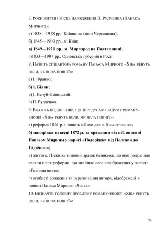 7. РОКИ ЖИТТЯ І МІСЦЕ НАРОДЖЕННЯ П. РУДЧЕНКА (ПАНАСА 
МИРНОГО): 
а) 1838—1918 рр., Київщина (нині Черкащина); 
б) 1845—1900 рр., м. Київ; 
в) 1849—1920 рр., м. Миргород на Полтавщині; 
г)1833—1907 рр., Орловська губернія в Росії. 
8. НАЗВІТЬ СПІВАВТОРА РОМАНУ ПАНАСА МИРНОГО «ХІБА РЕВУТЬ 
ВОЛИ, ЯК ЯСЛА ПОВНІ?»: 
а) І. Франко; 
б) І. Білик; 
в) І. Нечуй-Левицький; 
г) П. Рудченко. 
9. ВКАЖІТЬ ПОДІЮ І ТВІР, ЩО ПЕРЕДУВАЛИ ЗАДУМУ РОМАНУ- 
ЕПОПЕЇ «ХІБА РЕВУТЬ ВОЛИ, ЯК ЯСЛА ПОВНІ?»: 
а) реформа 1861 р. і повість «Лихо давнє й сьогочасне»; 
б) мандрівка навесні 1872 р. та враження від неї, описані 
Панасом Мирним у нарисі «Подоріжжя від Полтави до 
Гадячого»; 
в) життя с. Піски як типовий зразок безвиході, до якої потрапили 
селяни після реформи, що знайшло своє відображення у повісті 
«Голодна воля»; 
г) особисті враження та переживання автора, відображені в 
повісті Панаса Мирного «Чіпка». 
10. ВИЗНАЧТЕ ГОЛОВНУ ПРОБЛЕМУ РОМАНУ-ЕПОПЕЇ «ХІБА РЕВУТЬ 
ВОЛИ, ЯК ЯСЛА ПОВНІ?»: 
79 
 