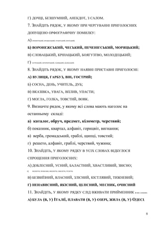 Г) ДОЧЦІ, БЕЗШУМНИЙ, АНЕКДОТ, З САЛОМ. 
7. ЗНАЙДІТЬ РЯДОК, У ЯКОМУ ПРИ ЧЕРГУВАННІ ПРИГОЛОСНИХ 
ДОПУЩЕНО ОРФОГРАФІЧНУ ПОМИЛКУ: 
А) ОРЕНБУРЗЬКИЙ, ФРАНЦУЗЬКИЙ, ГІГАНТСЬКИЙ, БРАТСЬКИЙ; 
Б) ВОРОНЕЖСЬКИЙ, ЧЕСЬКИЙ, ПЕЧЕНІГСЬКИЙ, МОРЯЦЬКИЙ; 
В) СЛОВАЦЬКИЙ, КРІПАЦЬКИЙ, БОЯГУЗТВО, МОЛОДЕЦЬКИЙ; 
Г) ОСТРОЗЬКИЙ, ПЕТЕРБУРЗЬКИЙ, ГАЛИЦЬКИЙ, БАЛХАСЬКИЙ. 
8. ЗНАЙДІТЬ РЯДОК, У ЯКОМУ НАЯВНІ ПРИСТАВНІ ПРИГОЛОСНІ: 
А) ВУЛИЦЯ, ГАРБУЗ, ВІН, ГОСТРИЙ; 
Б) СОСНА, ДЕНЬ, УЧИТЕЛЬ, ДУБ; 
В) ВКАЗІВКА, УВАГА, ВПЛИВ, УПАСТИ; 
Г) МОГЛА, ГОЛКА, ТОВСТИЙ, ВОВК. 
9. Визначте рядок, у якому всі слова мають наголос на 
останньому складі: 
а) каталог, обруч, предмет, кілометр, черствий; 
б) показник, квартал, алфавіт, горицвіт, вигнання; 
в) верба, громадський, граблі, щипці, товстий; 
г) решето, алфавіт, граблі, черствий, чужина; 
10. ЗНАЙДІТЬ, У ЯКОМУ РЯДКУ В УСІХ СЛОВАХ ВІДБУЛОСЯ 
СПРОЩЕННЯ ПРИГОЛОСНИХ: 
А) ДОБЛЕСНИЙ, УСНИЙ, БАЛАСТНИЙ, ХВАСТЛИВИЙ, ЗВІСНО; 
Б) РИСКНУТИ, ПРОВІСНИК, ВИСКНУТИ, СВИСНУТИ, ГУСНУТИ; 
В) БЕЗВИЇЗНИЙ, ВЛАСНИЙ, ЗЛІСНИЙ, КІСТЛЯВИЙ, ТИЖНЕВИЙ; 
Г) НЕНАВИСНИЙ, ЯКІСНИЙ, ЦІЛІСНИЙ, МЕСНИК, ОЧИСНИЙ 
11. ЗНАЙДІТЬ, У ЯКОМУ РЯДКУ СЛІД ВЖИВАТИ ПРИЙМЕННИК В МІЖ СЛОВАМИ: 
А) БУЛА (В, У) ІТАЛІЇ, ПЛАВАТИ (В, У) ОЗЕРІ, ЖИЛА (В, У) ОДЕСІ; 
8 
 