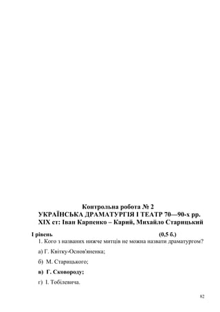 Контрольна робота № 2 
УКРАЇНСЬКА ДРАМАТУРГІЯ І ТЕАТР 70—90-х pp. 
XIX ст: Іван Карпенко – Карий, Михайло Старицький 
І рівень (0,5 б.) 
1. Кого з названих нижче митців не можна назвати драматургом? 
а) Г. Квітку-Основ'яненка; 
б) М. Старицького; 
в) Г. Сковороду; 
г) І. Тобілевича. 
82 
 