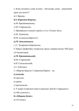 2. Кому належать слова «Сцена – мій кумир, театр – священний 
храм для мене!»? 
а) І. Франку; 
б) І. Карпенко-Карому; 
в) М. Кропивницькому; 
г) М. Старицькому. 
3. Прообразом головної героїні у п’єсі «Талан» була: 
а) М. Лужицька; 
б) М. Садовська-Барілотті; 
в) М. Заньковецька; 
г ) Г. Затиркевич-Карпинська. 
4. Першу професійну театральну трупу створив восени 1882 року 
в Єлисаветграді: 
а) М. Кропивницький; 
б) М. Старицький; 
в) П. Саксаганський; 
г) І. Тобілевич. 
5. «Мартин Боруля» І. Карпенка-Карого – це: 
а) комедія; 
б) трагедія; 
в) драма; 
г) трагікомедія. 
6. У жанрі історичної повісті написано твір М. Старицького: 
а) «Не судилось»; 
б) «Оборона Буші»; 
в) «Гетьман»; 
83 
 