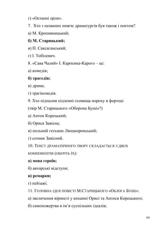 г) «Останні орли». 
7. Хто з названих нижче драматургів був також і поетом? 
а) М. Кропивницький; 
б) М. Старицький; 
в) П. Саксаганський; 
г) І. Тобілевич. 
8. «Сава Чалий» І. Карпенка-Карого – це: 
а) комедія; 
б) трагедія; 
в) драма; 
г) трагікомедія. 
9. Хто підпалив підземні сховища пороху в фортеці 
(твір М. Старицького «Оборона Буші»?) 
а) Антон Корецький; 
б) Орися Завісна; 
в) польний гетьман Лянцкоронський; 
г) сотник Завісний. 
10. ТЕКСТ ДРАМАТИЧНОГО ТВОРУ СКЛАДАЄТЬСЯ З ДВОХ 
КОМПОНЕНТІВ (ОБЕРІТЬ ЇХ): 
а) мова героїв; 
б) авторські відступи; 
в) ремарки; 
г) пейзажі. 
11. ГОЛОВНА ІДЕЯ ПОВІСТІ М.СТАРИЦЬКОГО «ОБЛОГА БУШІ»: 
а) звеличення вірності у коханні Орисі та Антося Корецького; 
б) самопожертва в ім’я суспільних ідеалів; 
84 
 