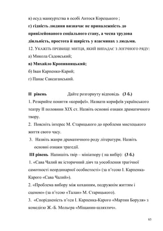 в) осуд манкуртства в особі Антося Корецького ; 
г) гідність людини визначає не приналежність до 
привілейованого соціального стану, а чесна трудова 
діяльність, простота й щирість у взаєминах з людьми. 
12. УКАЖІТЬ ПРІЗВИЩЕ МИТЦЯ, ЯКИЙ ВИПАДАЄ З ЛОГІЧНОГО РЯДУ: 
а) Микола Садовський; 
в) Михайло Кропивницький; 
б) Іван Карпенко-Карий; 
г) Панас Саксаганський. 
ІІ рівень Дайте розгорнуту відповідь (3 б.) 
1. Розкрийте поняття «корифеї». Назвати корифеїв українського 
театру ІІ половини ХІХ ст. Назвіть основні ознаки драматичного 
твору. 
2. Поясніть інтерес М. Старицького до проблеми мистецького 
життя свого часу. 
3. Назвіть жанри драматичного роду літератури. Назвіть 
основні ознаки трагедії. 
ІІІ рівень Напишіть твір – мініатюру ( на вибір): (3 б.) 
1. «Сава Чалий як історичний діяч та уособлення трагічної 
самотності неординарної особистості» (за п’єсою І. Карпенка- 
Карого «Сава Чалий»). 
2. «Проблема вибору між коханням, подружнім життям і 
сценою» (за п’єсою «Талан» М. Старицького). 
3. «Спорідненість п’єси І. Карпенка-Карого «Мартин Боруля» з 
комедією Ж.-Б. Мольєра «Міщанин-шляхтич». 
85 
 