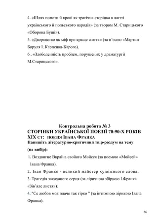 4. «Шлях помсти й крові як трагічна сторінка в житті 
українського й польського народів» (за твором М. Старицького 
«Оборона Буші»). 
5. «Дворянство як міф про краще життя» (за п’єсою «Мартин 
Боруля І. Карпенка-Карого). 
6 . «Злободенність проблем, порушених у драматургії 
М.Старицького». 
Контрольна робота № 3 
СТОРІНКИ УКРАЇНСЬКОЇ ПОЕЗІЇ 70-90-Х РОКІВ 
ХІХ СТ: ПОЕЗІЯ ІВАНА ФРАНКА 
Напишіть літературно-критичний твір-роздум на тему 
(на вибір): 
1. Воздвигне Вкраїна свойого Мойсея (за поемою «Мойсей» 
Івана Франка). 
2. Іван Франко - великий майстер художнього слова. 
3. Трагедія закоханого серця (за ліричною збіркою І.Франка 
«Зів’яле листя»). 
4. "Се любов моя плаче так гірко " (за інтимною лірикою Івана 
Франка). 
86 
 
