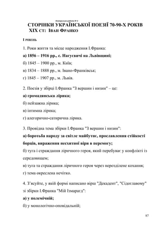 Контрольна робота № 4 
СТОРІНКИ УКРАЇНСЬКОЇ ПОЕЗІЇ 70-90-Х РОКІВ 
ХІХ СТ: ІВАН ФРАНКО 
І РІВЕНЬ 
1. Роки життя та місце народження І.Франка: 
а) 1856 – 1916 рр., с. Нагуєвичі на Львівщині; 
б) 1845 – 1900 рр., м. Київ; 
в) 1834 – 1888 рр., м. Івано-Франківськ; 
г) 1845 – 1907 рр., м. Львів. 
2. Поезія у збірці І.Франка "З вершин і низин" – це: 
а) громадянська лірика; 
б) пейзажна лірика; 
в) інтимна лірика; 
г) алегорично-сатирична лірика. 
3. Провідна тема збірки І.Франка "З вершин і низин": 
а) боротьба народу за світле майбутнє, прославлення стійкості 
борців, вираження несхитної віри в перемогу; 
б) туга і страждання ліричного героя, який перебуває у конфлікті із 
середовищем; 
в) туга та страждання ліричного героя через нерозділене кохання; 
г) тема окреслена нечітко. 
4. З’ясуйте, у якій формі написано вірш "Декадент", "Сідоглавому" 
зі збірки І.Франка "Мій Ізмарагд": 
а) у полемічній; 
б) у монологічно-оповідальній; 
87 
 