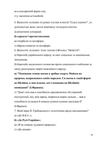 в) в алегоричній формі сну; 
г) у заклично-агітаційній. 
5. ВИЗНАЧТЕ ОСНОВНІ ХУДОЖНІ ЗАСОБИ В ПОЕЗІЇ "СІДОГЛАВОМУ", ЗА 
ДОПОМОГОЮ ЯКИХ АВТОР ВИКРИВАЄ ПСЕВДОПАТРІОТІВ: 
а) різнотипні алітерації; 
б) сарказм і протиставлення; 
в) гіперболи та метафори; 
г) образи-символи та метафори. 
6. ВИЗНАЧТЕ ОСНОВНУ ТЕМУ ПОЕМИ І.ФРАНКА "МОЙСЕЙ": 
а) боротьба українського народу за своє соціальне та національне 
звільнення; 
б) боротьба знедоленого селянства проти соціального гноблення за 
змогу реалізувати творчі можливості народу; 
в) "Основною темою поеми я зробив смерть Мойсея як 
пророка, непризнаного своїм народом. Ся поема в такій формі 
не біблійна, а моя власна, хоч і основана на біблійнім 
оповіданні" (І.Франко); 
г) "Довгі літа мав я спосібність придивлятися тій страшній 
експлуатації, що, мов зараза, шириться щораз дальше, ...мав я 
спосібність оглядати й немало сумних-сумних наслідків її" 
(І.Франко). 
7. Який вірш П. Грабовського є естетичним кредо письменника? 
а) «До Н.К.С.»; 
б) «До Русі-України»; 
в) «Я не співець чудовної природи»; 
г) «До матері». 
88 
 