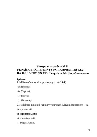 Контрольна робота№ 5 
УКРАЇНСЬКА ЛІТЕРАТУРА НАПРИКІНЦІ ХІХ – 
НА ПОЧАТКУ ХХ СТ. Творчість М. Коцюбинського 
І рівень 
1. М.Коцюбинський народився у: (0,25 б.) 
а) Вінниці; 
б) Харкові; 
в) Полтаві; 
г) Житомирі. 
2. Найбільш плідний період у творчості М.Коцюбинського – це 
а) кримський; 
б) чернігівський; 
в) кононівський; 
г) гуцульський. 
91 
 