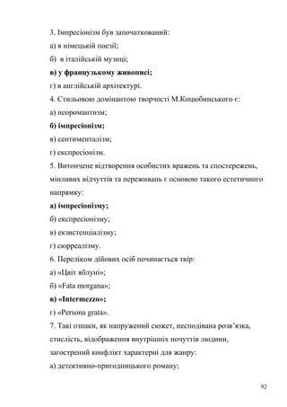3. Імпресіонізм був започаткований: 
а) в німецькій поезії; 
б) в італійській музиці; 
в) у французькому живописі; 
г) в англійській архітектурі. 
4. Стильовою домінантою творчості М.Коцюбинського є: 
а) неоромантизм; 
б) імпресіонізм; 
в) сентименталізм; 
г) експресіонізм. 
5. Витончене відтворення особистих вражень та спостережень, 
мінливих відчуттів та переживань є основою такого естетичного 
напрямку: 
а) імпресіонізму; 
б) експресіонізму; 
в) екзистенціалізму; 
г) сюрреалізму. 
6. Переліком дійових осіб починається твір: 
а) «Цвіт яблуні»; 
б) «Fata morgana»; 
в) «Intermezzo»; 
г) «Persona grata». 
7. Такі ознаки, як напружений сюжет, несподівана розв’язка, 
стислість, відображення внутрішніх почуттів людини, 
загострений конфлікт характерні для жанру: 
а) детективно-пригодницького роману; 
92 
 