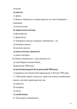 б) казки; 
в) новели; 
г) драми. 
8. Новелу «Intermezzo» можна віднести до такого жанрового 
різновиду: 
а) психологічна; 
б) лірико-психологічна; 
в) філософська; 
г) драматична. 
9. За формою викладу матеріалу «Intermezzo» - це 
а) пейзажна новела; 
б) музична новела; 
в) новела потоку свідомості; 
г) новела настрою. 
10. Новела «Intermezzo» стала відгуком на: 
а) події Першої світової війни; 
б) революції 1905 року; 
в) політичні репресії після революції 1905 року; 
г) відкриття пам’ятника І.Котляревському в Полтаві 1903 року. 
11. Музичний термін інтермецо, який став назвою однойменної 
новели, дослівно перекладається так: 
а) канікули; 
б) подорож; 
в) пауза; 
г) усамітнення; 
12. Тема новели «Intermezzo» - 
93 
 