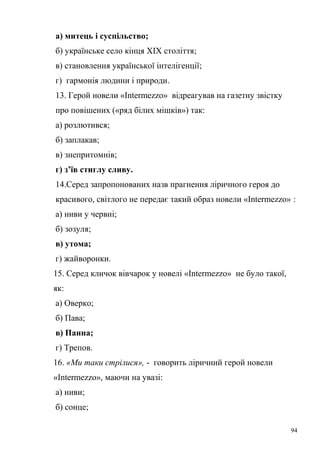 а) митець і суспільство; 
б) українське село кінця ХІХ століття; 
в) становлення української інтелігенції; 
г) гармонія людини і природи. 
13. Герой новели «Intermezzo» відреагував на газетну звістку 
про повішених («ряд білих мішків») так: 
а) розлютився; 
б) заплакав; 
в) знепритомнів; 
г) з’їв стиглу сливу. 
14.Серед запропонованих назв прагнення ліричного героя до 
красивого, світлого не передає такий образ новели «Intermezzo» : 
а) ниви у червні; 
б) зозуля; 
в) утома; 
г) жайворонки. 
15. Серед кличок вівчарок у новелі «Intermezzo» не було такої, 
як: 
а) Оверко; 
б) Пава; 
в) Панна; 
г) Трепов. 
16. «Ми таки стрілися», - говорить ліричний герой новели 
«Intermezzo», маючи на увазі: 
а) ниви; 
б) сонце; 
94 
 