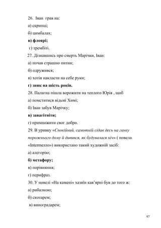 26. Іван грав на: 
а) скрипці; 
б) цимбалах; 
в) флоярі; 
г) трембіті. 
27. Дізнавшись про смерть Марічки, Іван: 
а) почав страшно питии; 
б) одружився; 
в) хотів накласти на себе руки; 
г) зник на шість років. 
28. Палагна пішла ворожити на теплого Юрія , щоб 
а) помститися відьмі Химі; 
б) Іван забув Марічку; 
в) завагітніти; 
г) примножити своє добро. 
29. В уривку «Спокійний, самотній сідав десь на ганку 
порожнього дому й дивився, як будувалася ніч» ( новела 
«Intermezzo») використано такий художній засіб: 
а) алегорію; 
б) метафору; 
в) порівняння; 
г) перифраз. 
30. У новелі «На камені» хазяїн кав’ярні був до того ж: 
а) рибалкою; 
б) скотарем; 
в) виноградарем; 
97 
 