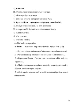 г) різником. 
31. Фатьма покохала наймита Алі тому що 
а) нікого раніше не кохала; 
б) не могла встояти перед залицяннями Алі; 
в) була, як і Алі , самотньою в чужому для неї світі; 
г) Алі був привабливішим за всіх чоловіків. 
32. Аквареллю М.Коцюбинський назвав свій твір: 
а) «Цвіт яблуні»; 
б) «На камені»; 
в) «Коні не винні»; 
г) «Тіні забутих предків». 
ІІ рівень Напишіть твір-мініатюру на одну з тем: (4 б) 
1. «Про що співав жайворонок?» (за новелою ««Intermezzo») 
2. «Читаючи книгу природи» (за новелою ««Intermezzo»). 
3. «Карпатські Ромео і Джульєтта» (за повістю «Тіні забутих 
предків»). 
4. «Майстерність психологічного аналізу внутрішнього світу 
людини в новелі «Цвіт яблуні». 
5. «Майстерність художньої деталі й зорових образів у новелі 
«На камені». 
98 
 