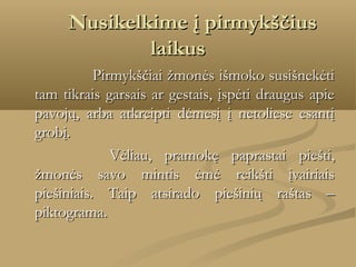       Nusikelkime į pirmykščius

laikus
Pirmykščiai žmonės išmoko susišnekėti
tam tikrais garsais ar gestais, įspėti draugus apie
pavojų, arba atkreipti dėmesį į netoliese esantį
grobį.
    
  Vėliau, pramokę paprastai piešti,
žmonės savo mintis ėmė reikšti įvairiais
piešiniais. Taip atsirado piešinių raštas –
piktograma.

 