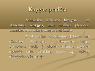 Knygos pradžia
    
 Seniausios išlikusios knygos – tai
akmeninės knygos, arba molinės plokštės,
dramblio iltys arba įvairių žvėrių kaulai. 
Babiloniečiai valstybinius dokumentus
iškaldavo akmenyje, o daugumai knygų
vartodavo molį. Į plonas drėgnas plyteles
įspaudę rašto ženklus, tokius „puslapius“
išdegindavo krosnyje.

 