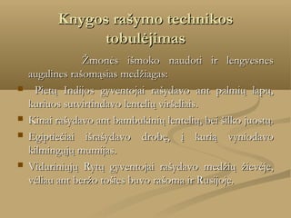 Knygos rašymo technikos
tobulėjimas
        
Žmonės išmoko naudoti ir lengvesnes
augalines rašomąsias medžiagas:
 Pietų Indijos gyventojai rašydavo ant palmių lapų,
kuriuos sutvirtindavo lentelių viršeliais.
 Kinai rašydavo ant bambukinių lentelių, bei šilko juostų.
 Egiptiečiai išrašydavo drobę, į kurią vyniodavo
kilmingųjų mumijas.
 Viduriniųjų Rytų gyventojai rašydavo medžių žievėje,
vėliau ant beržo tošies buvo rašoma ir Rusijoje.

 