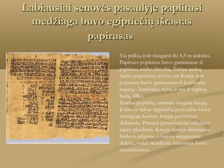 Labiausiai senovės pasaulyje paplitusi
medžiaga buvo egiptiečių išrastas
papirusas
Tai pelkių žolė išauganti iki 4,5 m aukščio.
Papiruso popierius buvo gaminamas iš
papiruso stiebo žievelių. Tačiau rankų
darbo popieriaus tėvynė yra Kinija, kur
popierius buvo gaminamas iš įvairiausių
augalų,– bambuko, ryžių ir net iš vapsvų
lizdų, šilko.
Išradus popierių, atsirado daugiau knygų.
Įvairiose šalyse egiptiečių pavyzdžiu kūrėsi
raštingųjų luomas, knygų perrašymo
dirbtuvės. Pirmieji perrašinėtojai rašydavo
žąsies plunksna. Knygų turinys dažniausiai
būdavo religinis, o kainos nepaprastai
didelės, todėl skurdiems žmonėms buvo
neprieinamos.

 