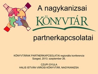 KÖNYVTÁRAK PARTNERKAPCSOLATAI regionális konferencia
Szeged, 2013. szeptember 26.
CZUPI GYULA
HALIS ISTVÁN VÁROSI KÖNYVTÁR, NAGYKANIZSA
A nagykanizsai
partnerkapcsolatai
 