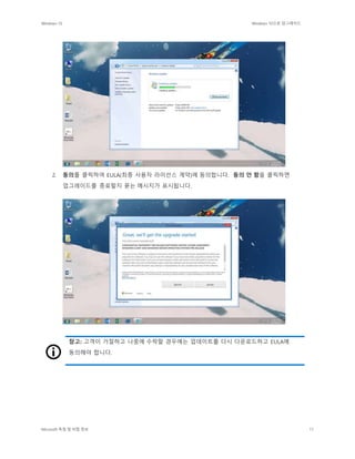 Windows 10 Windows 10으로 업그레이드
Microsoft 독점 및 비밀 정보 11
2. 동의를 클릭하여 EULA(최종 사용자 라이선스 계약)에 동의합니다. 동의 안 함을 클릭하면
업그레이드를 종료할지 묻는 메시지가 표시됩니다.
참고: 고객이 거절하고 나중에 수락할 경우에는 업데이트를 다시 다운로드하고 EULA에
동의해야 합니다.
 