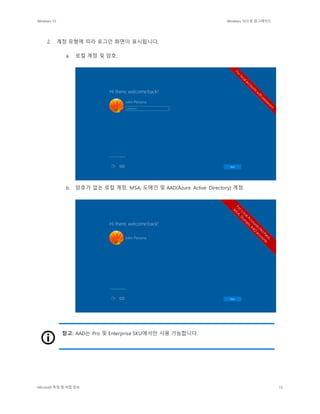 Windows 10 Windows 10으로 업그레이드
Microsoft 독점 및 비밀 정보 15
2. 계정 유형에 따라 로그인 화면이 표시됩니다.
a. 로컬 계정 및 암호.
b. 암호가 없는 로컬 계정, MSA, 도메인 및 AAD(Azure Active Directory) 계정.
참고: AAD는 Pro 및 Enterprise SKU에서만 사용 가능합니다.
 