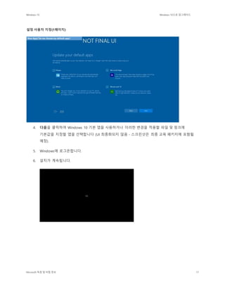 Windows 10 Windows 10으로 업그레이드
Microsoft 독점 및 비밀 정보 17
설정 사용자 지정(1페이지)
4. 다음을 클릭하여 Windows 10 기본 앱을 사용하거나 이러한 변경을 적용할 파일 및 링크에
기본값을 지정할 앱을 선택합니다 (UI 최종화되지 않음 - 스크린샷은 최종 교육 패키지에 포함될
예정).
5. Windows에 로그온합니다.
6. 설치가 계속됩니다.
 
