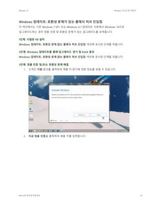 Windows 10 Windows 10으로 업그레이드
Microsoft 독점 및 비밀 정보 20
Windows 업데이트: 호환성 문제가 있는 클래식 허브 진입점
이 섹션에서는 기존 Windows 7 SP1 또는 Windows 8.1 업데이트 사본에서 Windows 10으로
업그레이드하는 경우 정품 인증 및 호환성 문제가 있는 업그레이드를 보여줍니다.
1단계: 시험판 KB 설치
Windows 업데이트: 호환성 문제 없는 클래식 허브 진입점 섹션에 표시된 단계를 따릅니다.
2단계: Windows 업데이트를 통해 업그레이드 얻기 및 EULA 동의
Windows 업데이트: 호환성 문제 없는 클래식 허브 진입점 섹션에 표시된 단계를 따릅니다.
3단계: 정품 인증 및/또는 호환성 문제 해결
1. 고객은 지원 링크를 클릭하여 제품 키 얻기에 대한 정보를 얻을 수 있습니다.
2. 지금 정품 인증을 클릭하여 제품 키를 입력합니다.
 