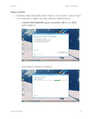 Windows 10 Windows 10으로 업그레이드
Microsoft 독점 및 비밀 정보 22
Windows 8.1 업데이트
3. 사전 다운로드 호환성 검사를 실행하고 문제가 표시됩니다. 이 검사 과정에서 시스템 요구 사항 및
디스크 공간을 찾습니다. 발생할 수 있는 문제는 아래 글머리 기호를 참조하십시오.
o 시스템 요구 사항 및 호환성 문제. Shop for a new PC(새 PC 구매) 링크 또는 닫기를
클릭하여 종료합니다.
o 파일이 정리됩니다. 업그레이드가 중지됩니다.
 