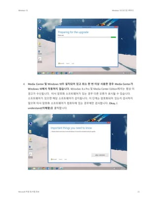 Windows 10 Windows 10으로 업그레이드
Microsoft 독점 및 비밀 정보 25
4. Media Center 및 Windows 10이 설치되어 있고 최소 한 번 이상 사용한 경우 Media Center가
Windows 10에서 작동하지 않습니다. Winodws 8.x Pro 및 Media Center Edition에서는 항상 이
경고가 수신됩니다. 타사 암호화 소프트웨어가 있는 경우 다른 오류가 표시될 수 있습니다.
소프트웨어가 있으면 해당 소프트웨어가 감지됩니다. 이 단계는 암호화되어 있는지 검사하지
않으며 타사 암호화 소프트웨어가 컴퓨터에 있는 경우에만 검사합니다. Okay, I
understand(이해함)를 클릭합니다.
 